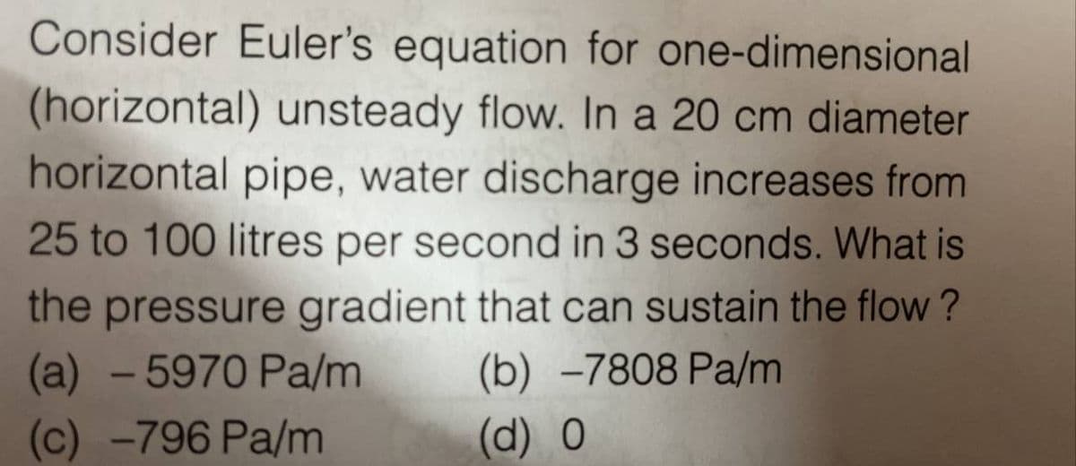 Consider Euler's equation for one-dimensional
(horizontal) unsteady flow. In a 20 cm diameter
horizontal pipe, water discharge increases from
25 to 100 litres per second in 3 seconds. What is
the pressure gradient that can sustain the flow?
(a) - 5970 Pa/m (b) -7808 Pa/m
(c) -796 Pa/m
(d) O