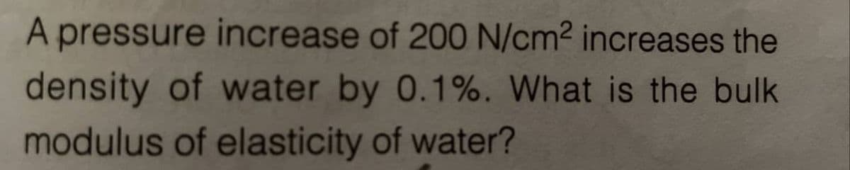 A pressure increase of 200 N/cm² increases the
density of water by 0.1%. What is the bulk
modulus of elasticity of water?
