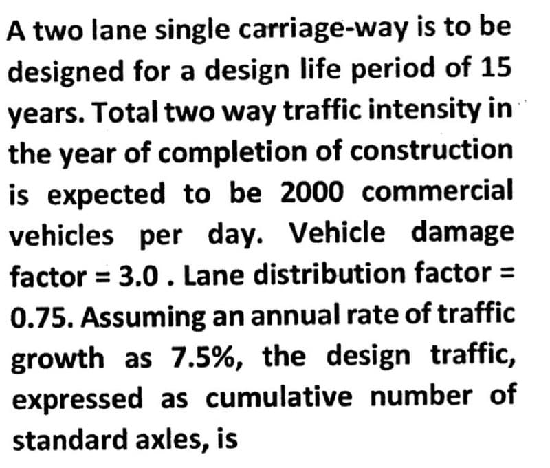 A two lane single
carriage-way is to be
designed for a design life period of 15
years. Total two way traffic intensity in
the year of completion of construction
is expected to be 2000 commercial
vehicles per day. Vehicle damage
factor = 3.0. Lane distribution factor =
0.75. Assuming an annual rate of traffic
growth as 7.5%, the design traffic,
expressed as cumulative number of
standard axles, is