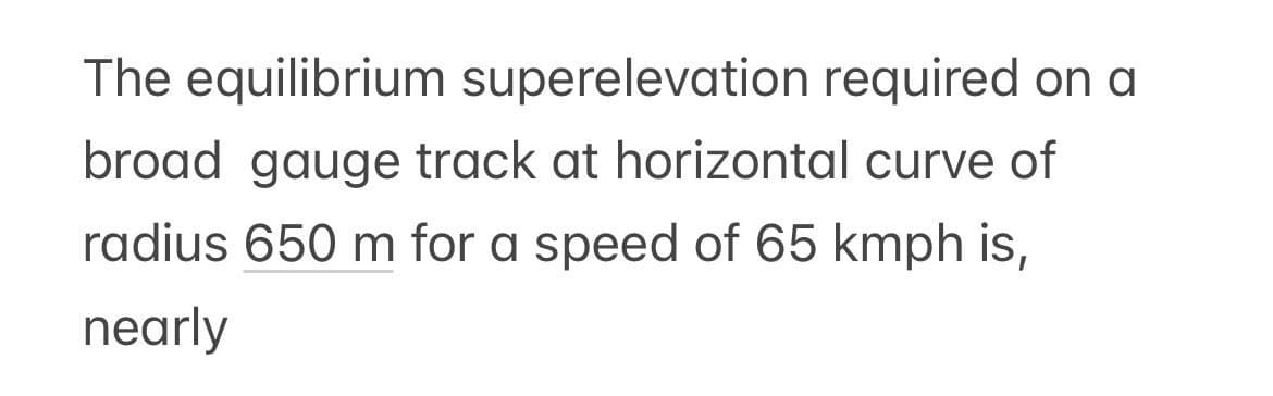 The equilibrium superelevation required on a
broad gauge track at horizontal curve of
radius 650 m for a speed of 65 kmph is,
nearly