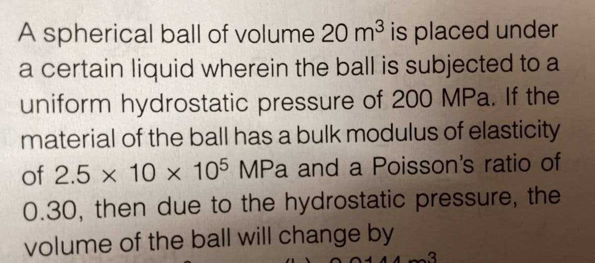 A spherical ball of volume 20 m³ is placed under
a certain liquid wherein the ball is subjected to a
uniform hydrostatic pressure of 200 MPa. If the
material of the ball has a bulk modulus of elasticity
of 2.5 x 10 x 105 MPa and a Poisson's ratio of
0.30, then due to the hydrostatic pressure, the
volume of the ball will change by
(1.
m3