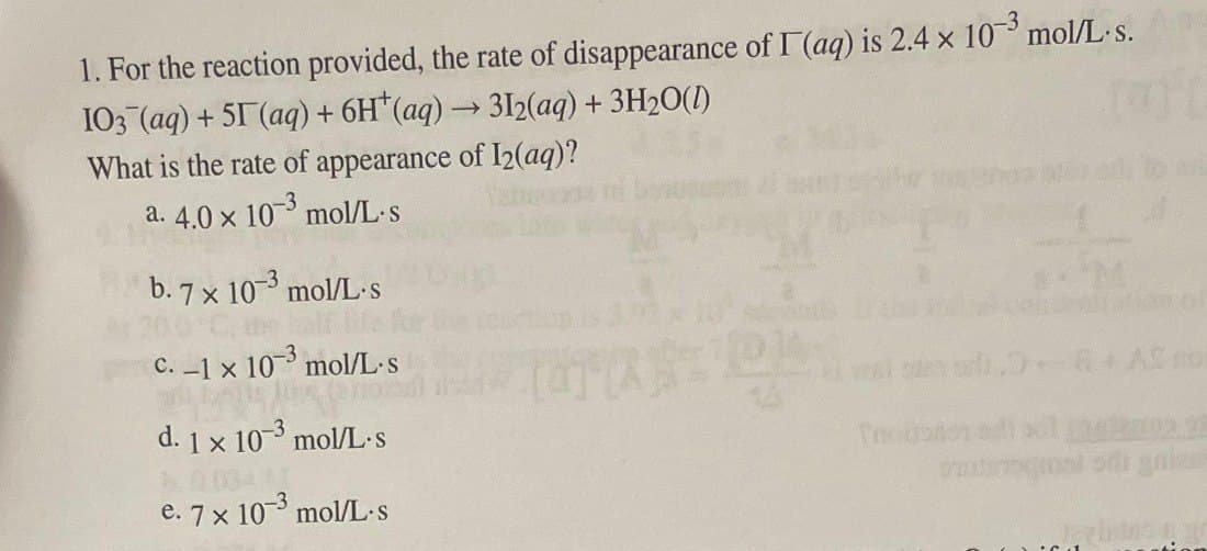 1. For the reaction provided, the rate of disappearance of I (aq) is 2.4 x 10³ mol/L. s.
I03 (aq) + 51 (aq) + 6H(aq) → 312(aq) + 3H₂O(1)
What is the rate of appearance of I2(aq)?
10-3
mol/L.s
a. 4.0 x
b.7 x 103 mol/L-s
c. -1 x 10-3 mol/L.s
portons
d. 1x 10-3 mol/L-s
1000411
e. 7 x 10-3 mol/L-s