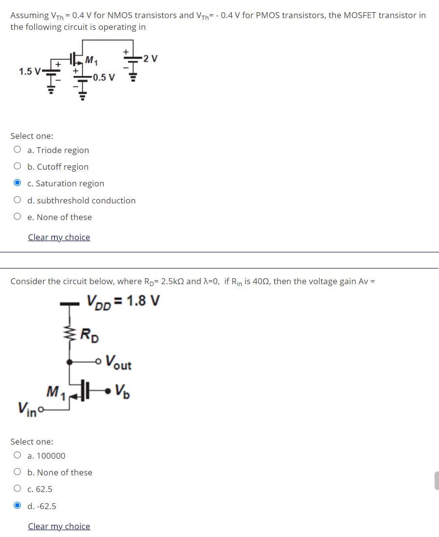 Assuming VTh = 0.4 V for NMOS transistors and VTh= - 0.4 V for PMOS transistors, the MOSFET transistor in
the following circuit is operating in
2 V
M1
+
1.5 V
-0.5 V
Select one:
O a. Triode region
O b. Cutoff region
c. Saturation region
O d. subthreshold conduction
O e. None of these
Clear my choice
Consider the circuit below, where Rp= 2.5kn and X=0, if Rin is 400, then the voltage gain Av =
VDD = 1.8 V
RD
o Vout
Vp
M1
Vino
Select one:
O a. 100000
O b. None of these
O c. 62.5
O d. -62.5
Clear my choice
