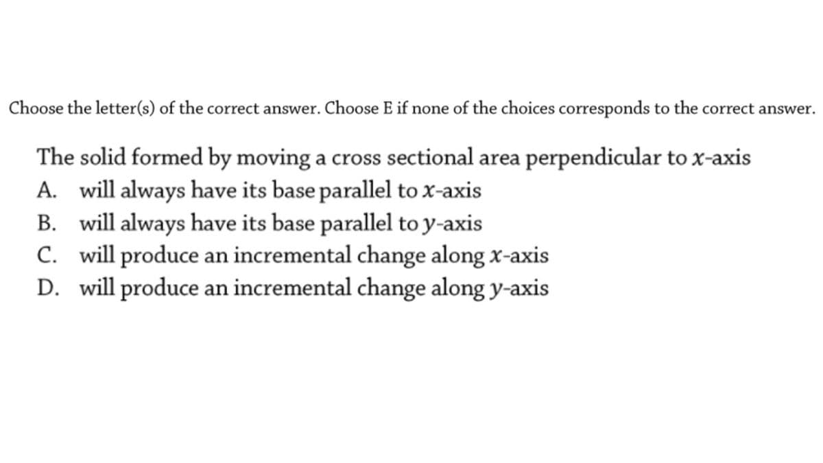 Choose the letter(s) of the correct answer. Choose E if none of the choices corresponds to the correct answer.
The solid formed by moving a cross sectional area perpendicular to x-axis
A. will always have its base parallel to x-axis
B. will always have its base parallel to y-axis
C. will produce an incremental change along x-axis
D. will produce an incremental change along y-axis
