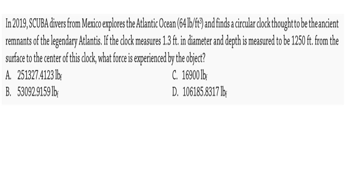In 2019, SCUBA divers from Mexico explores the Atlantic Ocean (64lb/f) and finds a circular clock thoughtto be theancient
remnants of the legendary Atlntis. If the clock measures 1.3 ft. in diameter and depth is measured to be 1250 ft. from the
surface to the center of this clock, what force is experienced by the object?
C. 16900 b:
D. 106185.8317 lb:
A. 251327.4123 lb:
B. 53092.9159 lb;
