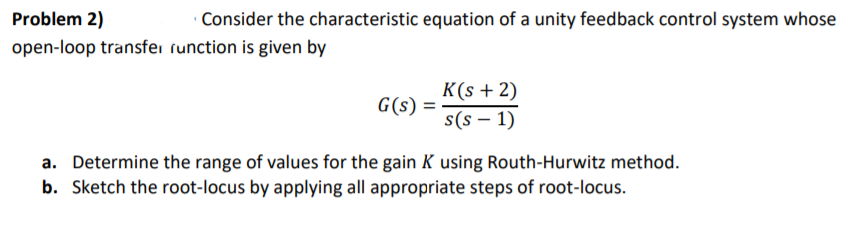 Problem 2)
open-loop transfei runction is given by
· Consider the characteristic equation of a unity feedback control system whose
K(s + 2)
G(s) =
s(s – 1)
a. Determine the range of values for the gain K using Routh-Hurwitz method.
b. Sketch the root-locus by applying all appropriate steps of root-locus.
