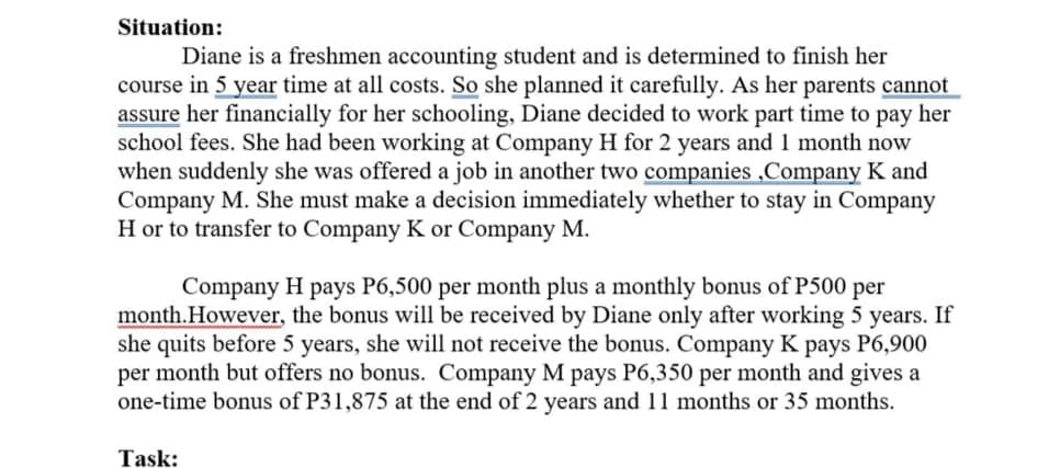 Situation:
Diane is a freshmen accounting student and is determined to finish her
course in 5 year time at all costs. So she planned it carefully. As her parents cannot
assure her financially for her schooling, Diane decided to work part time to pay her
school fees. She had been working at Company H for 2 years and 1 month now
when suddenly she was offered a job in another two companies ,Company K and
Company M. She must make a decision immediately whether to stay in Company
H or to transfer to Company K or Company M.
Company H pays P6,500 per month plus a monthly bonus of P500 per
month.However, the bonus will be received by Diane only after working 5 years. If
she quits before 5 years, she will not receive the bonus. Company K pays P6,900
per month but offers no bonus. Company M pays P6,350 per month and gives a
one-time bonus of P31,875 at the end of 2 years and 11 months or 35 months.
Task:
