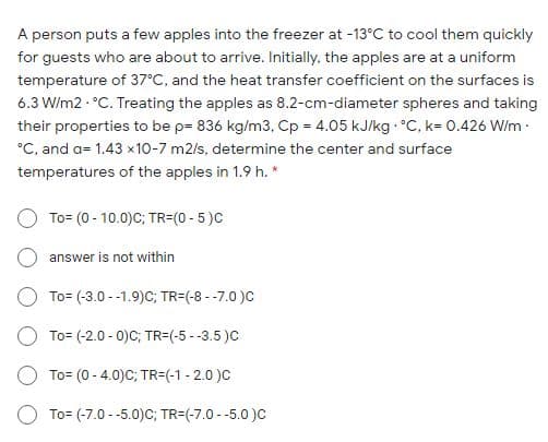 A person puts a few apples into the freezer at -13°C to cool them quickly
for guests who are about to arrive. Initially, the apples are at a uniform
temperature of 37C, and the heat transfer coefficient on the surfaces is
6.3 W/m2 - °C. Treating the apples as 8.2-cm-diameter spheres and taking
their properties to be p= 836 kg/m3, Cp = 4.05 kJ/kg °C, k= 0.426 W/m:
°C, and a= 1.43 x10-7 m2/s, determine the center and surface
temperatures of the apples in 1.9 h. *
To= (0 - 10.0)C; TR=(0 - 5)C
answer is not within
To= (-3.0 --1.9)C; TR=(-8 --7.0 )C
To= (-2.0 - 0)C; TR=(-5 --3.5 )C
To= (0 - 4.0)C; TR=(-1 - 2.0 )C
To= (-7.0 -5.0)C; TR=(-7.0 - -5.0 )c
