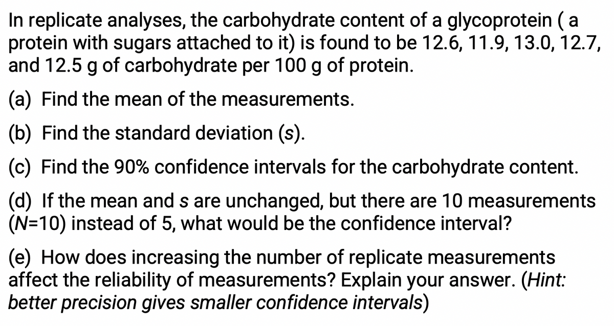 In replicate analyses, the carbohydrate content of a glycoprotein (a
protein with sugars attached to it) is found to be 12.6, 11.9, 13.0, 12.7,
and 12.5 g of carbohydrate per 100 g of protein.
(a) Find the mean of the measurements.
(b) Find the standard deviation (s).
(c) Find the 90% confidence intervals for the carbohydrate content.
(d) If the mean and s are unchanged, but there are 10 measurements
(N=10) instead of 5, what would be the confidence interval?
(e) How does increasing the number of replicate measurements
affect the reliability of measurements? Explain your answer. (Hint:
better precision gives smaller confidence intervals)
