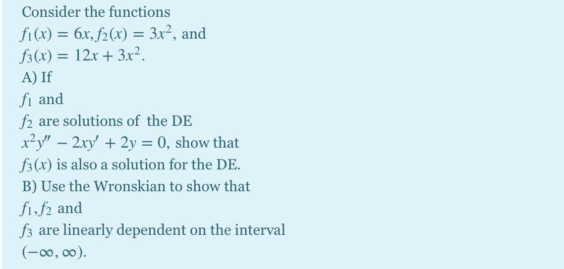 Consider the functions
fi(x) = 6x, f2(x) = 3x², and
f3(x) = 12x + 3x².
A) If
fi and
f2 are solutions of the DE
x²y" – 2xy + 2y = 0, show that
f3(x) is also a solution for the DE.
B) Use the Wronskian to show that
fi,f2 and
f3 are linearly dependent on the interval
(-0, 00).
