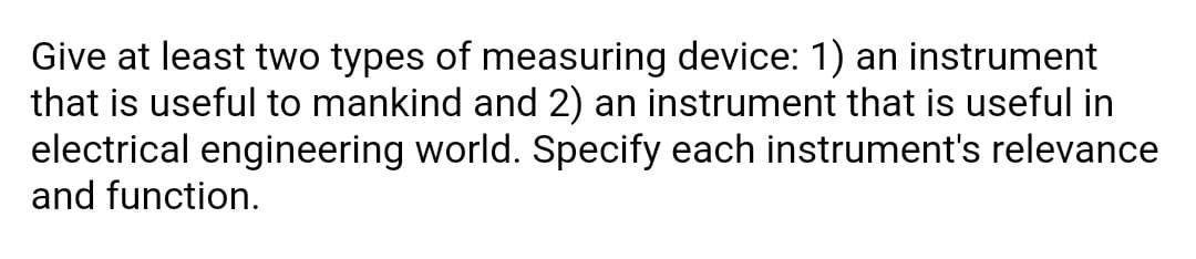 Give at least two types of measuring device: 1) an instrument
that is useful to mankind and 2) an instrument that is useful in
electrical engineering world. Specify each instrument's relevance
and function.
