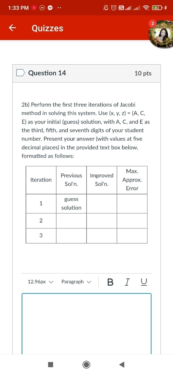 1:33 PM
Quizzes
Question 14
10 pts
2b) Perform the first three iterations of Jacobi
method in solving this system. Use (x, y, z) = (A, C,
E) as your initial (guess) solution, with A, C, and E as
the third, fifth, and seventh digits of your student
number. Present your answer (with values at five
decimal places) in the provided text box below,
formatted as follows:
Мах.
Previous
Improved
Iteration
Approx.
Sol'n.
Sol'n.
Error
guess
1
solution
2
3
BI U
12.96px v
Paragraph v
