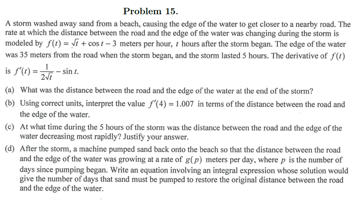 Problem 15.
A storm washed away sand from a beach, causing the edge of the water to get closer to a nearby road. The
rate at which the distance between the road and the edge of the water was changing during the storm is
modeled by f(t) = Vi + cos t – 3 meters per hour, t hours after the storm began. The edge of the water
was 35 meters from the road when the storm began, and the storm lasted 5 hours. The derivative of f(t)
is f'(t) =
sin t.
(a) What was the distance between the road and the edge of the water at the end of the storm?
(b) Using correct units, interpret the value f'(4) = 1.007 in terms of the distance between the road and
the edge of the water.
(c) At what time during the 5 hours of the storm was the distance between the road and the edge of the
water decreasing most rapidly? Justify your answer.
(d) After the storm, a machine pumped sand back onto the beach so that the distance between the road
and the edge of the water was growing at a rate of g(p) meters per day, where p is the number of
days since pumping began. Write an equation involving an integral expression whose solution would
give the number of days that sand must be pumped to restore the original distance between the road
and the edge of the water.
