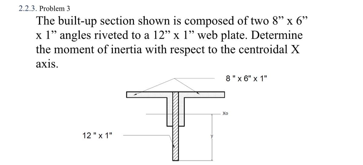 2.2.3. Problem 3
The built-up section shown is composed of two 8" x 6"
x 1" angles riveted to a 12" x 1" web plate. Determine
the moment of inertia with respect to the centroidal X
аxis.
8"x 6" x 1"
Хо
12 "x 1"
