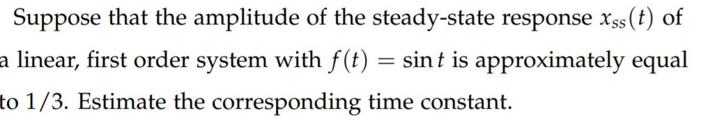 Suppose that the amplitude of the steady-state response xss (t) of
a linear, first order system with f(t) =
sint is approximately equal
to 1/3. Estimate the corresponding time constant.
