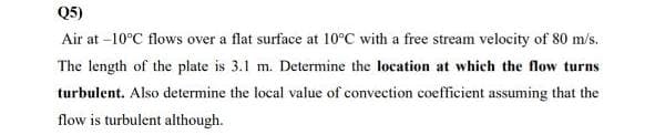 Q5)
Air at -10°C flows over a flat surface at 10°C with a free stream velocity of 80 m/s.
The length of the plate is 3.1 m. Determine the location at which the flow turns
turbulent. Also determine the local value of convection coefficient assuming that the
flow is turbulent although.
