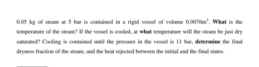 0.05 kg of steam at 5 bar is contained in a rigid vessel of volume 0.0076m³. What is the
temperature of the steam? If the vessel is cooled, at what temperature will the steam be just dry
saturated? Cooling is contained until the pressure in the vessel is 11 bar, determine the final
dryness fraction of the steam, and the heat rejected between the initial and the final states.
