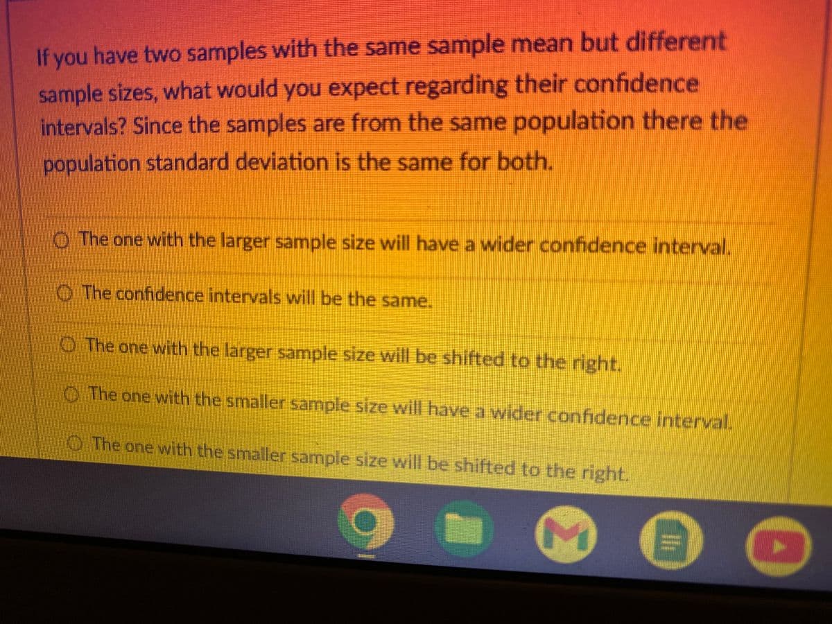If you have two samples with the same sample mean but different
sample sizes, what would you expect regarding their confidence
intervals? Since the samples are from the same population there the
population standard deviation is the same for both.
O The one with the larger sample size will have a wider confidence interval.
The confidence intervals will be the same.
O The one with the larger sample size will be shifted to the right.
The one with the smaller sample size will have a wider confidence interval.
The one with the smaller sample size will be shifted to the right.
M
li