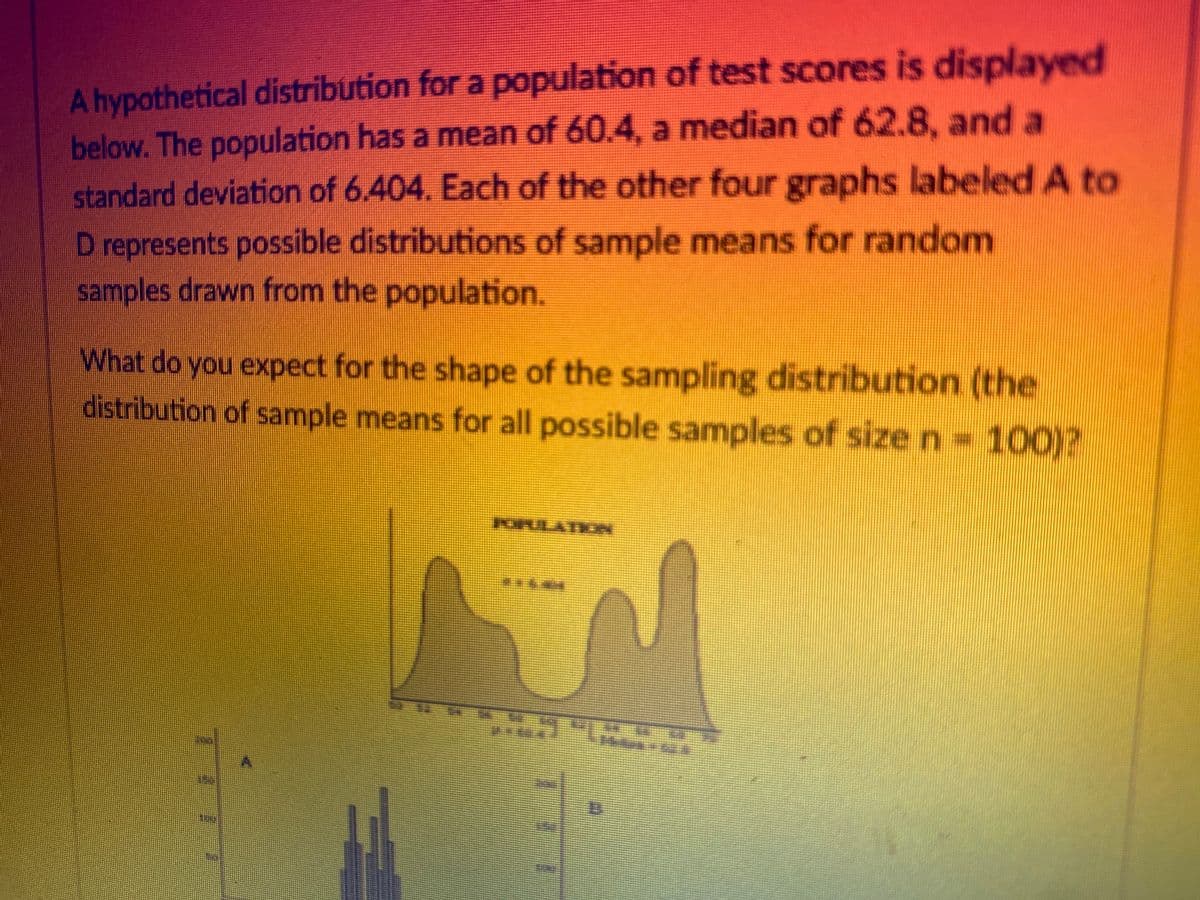 A hypothetical distribution for a population of test scores is displayed
below. The population has a mean of 60.4, a median of 62.8, and a
standard deviation of 6.404. Each of the other four graphs labeled A to
D represents possible distributions of sample means for random
samples drawn from the population.
What do you expect for the shape of the sampling distribution (the
distribution of sample means for all possible samples of size n = 100)?
POULATOA
S
DZI