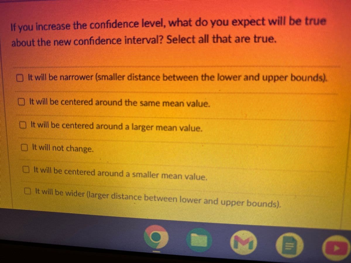 If you increase the confidence level, what do you expect will be true
about the new confidence interval? Select all that are true.
It will be narrower (smaller distance between the lower and upper bounds).
It will be centered around the same mean value.
It will be centered around a larger mean value.
It will not change.
It will be centered around a smaller mean value.
It will be wider (larger distance between lower and upper bounds).
M
0
