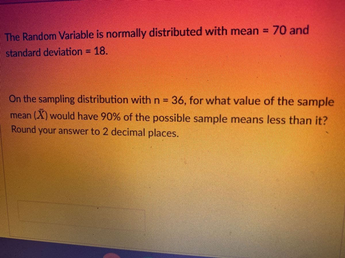 The Random Variable is normally distributed with mean = 70 and
standard deviation = 18.
On the sampling distribution with n = 36, for what value of the sample
mean (X) would have 90% of the possible sample means less than it?
Round your answer to 2 decimal places.