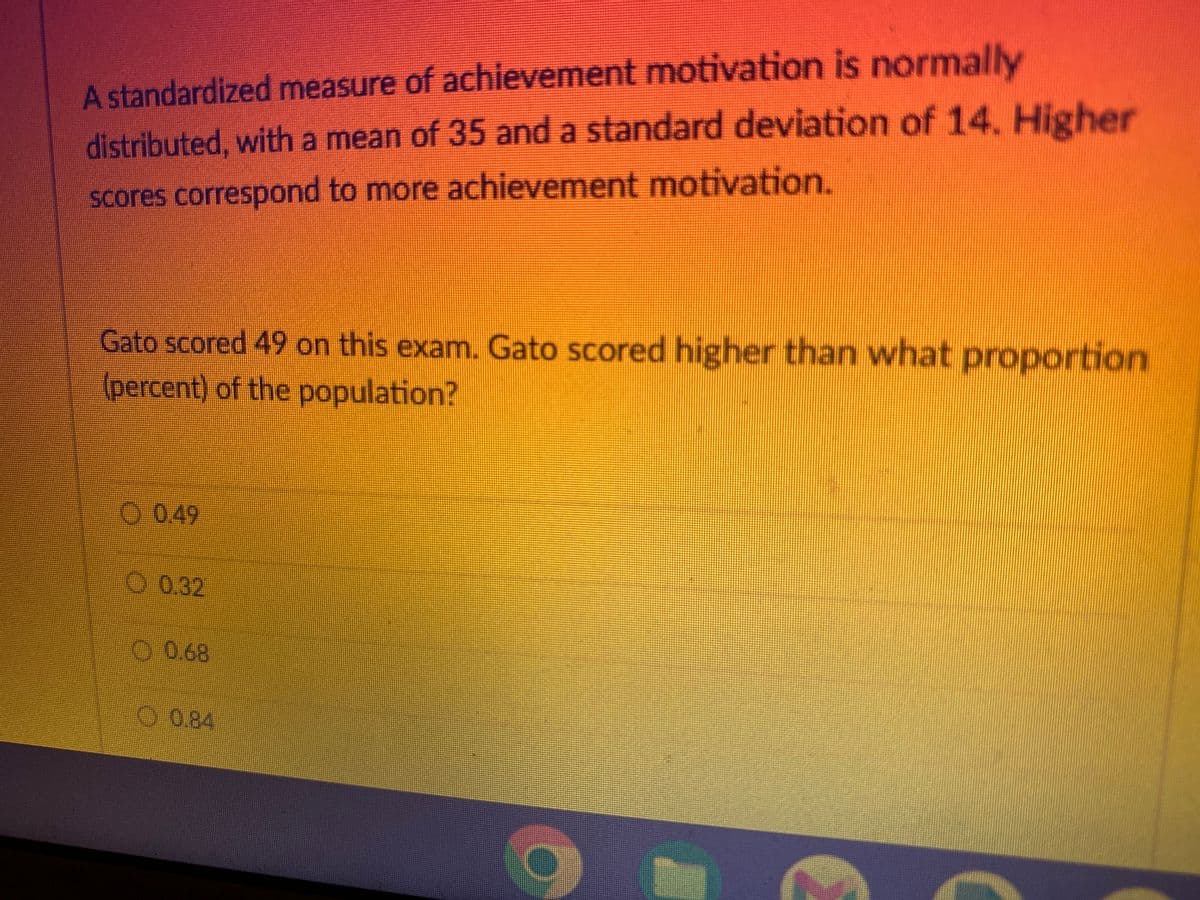 A standardized measure of achievement motivation is normally
distributed, with a mean of 35 and a standard deviation of 14. Higher
scores correspond to more achievement motivation.
Gato scored 49 on this exam. Gato scored higher than what proportion
(percent) of the population?
O 0.49
0.32
0.68
0.84
C