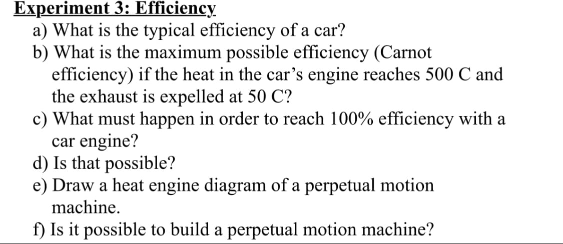 Experiment 3: Efficiency.
a) What is the typical efficiency of a car?
b) What is the maximum possible efficiency (Carnot
efficiency) if the heat in the car's engine reaches 500 C and
the exhaust is expelled at 50 C?
c) What must happen in order to reach 100% efficiency with a
car engine?
d) Is that possible?
e) Draw a heat engine diagram of a perpetual motion
machine.
f) Is it possible to build a perpetual motion machine?
