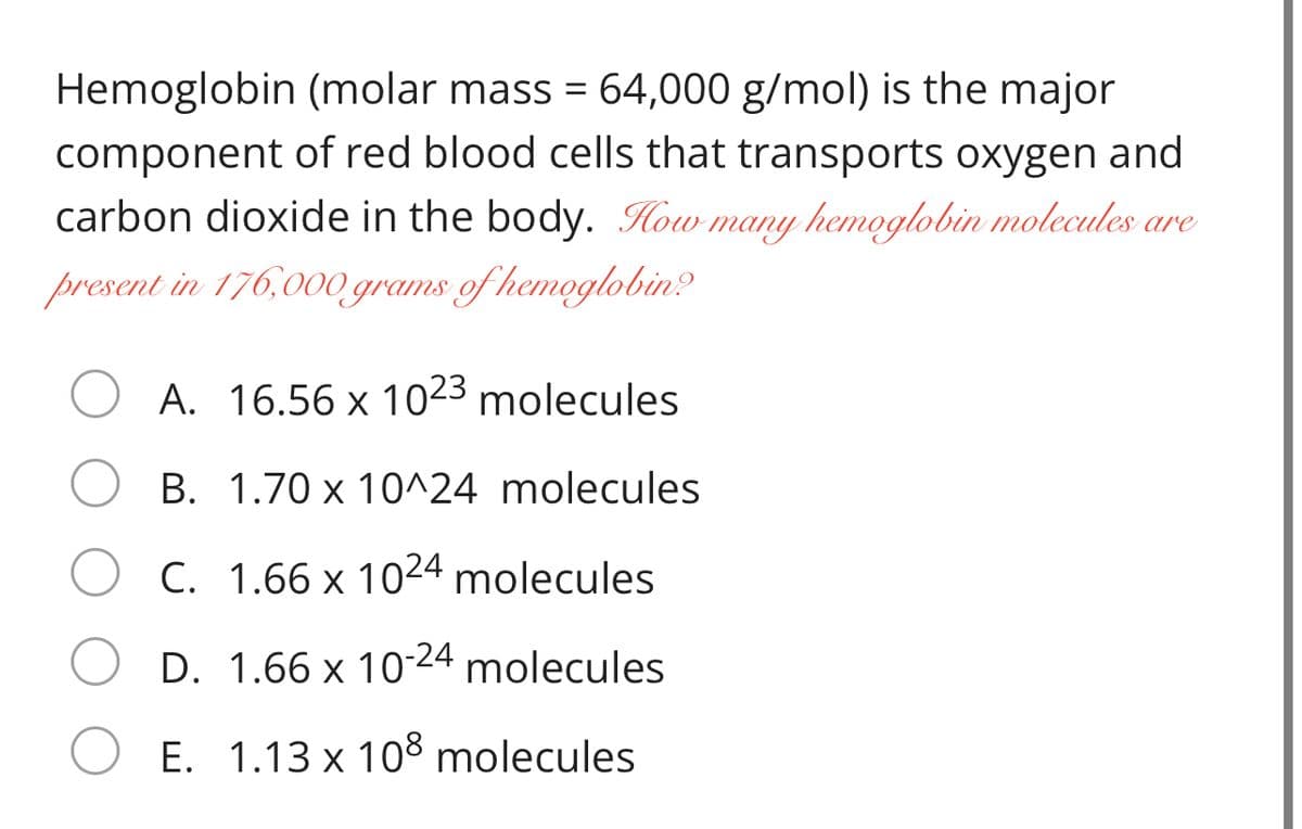 Hemoglobin (molar mass = 64,000 g/mol) is the major
component of red blood cells that transports oxygen and
carbon dioxide in the body. How many hemoglobin molecules are
present in 176,00 grams of hemoglobin?
A. 16.56 x 1023 molecules
B. 1.70 x 10^24 molecules
C. 1.66 x 1024 molecules
D. 1.66 x 1024 molecules
E. 1.13 x 108 molecules

