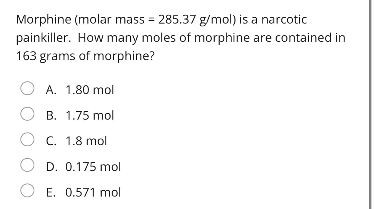 Morphine (molar mass = 285.37 g/mol) is a narcotic
painkiller. How many moles of morphine are contained in
163 grams of morphine?
A. 1.80 mol
B. 1.75 mol
C. 1.8 mol
D. 0.175 mol
E. 0.571 mol
