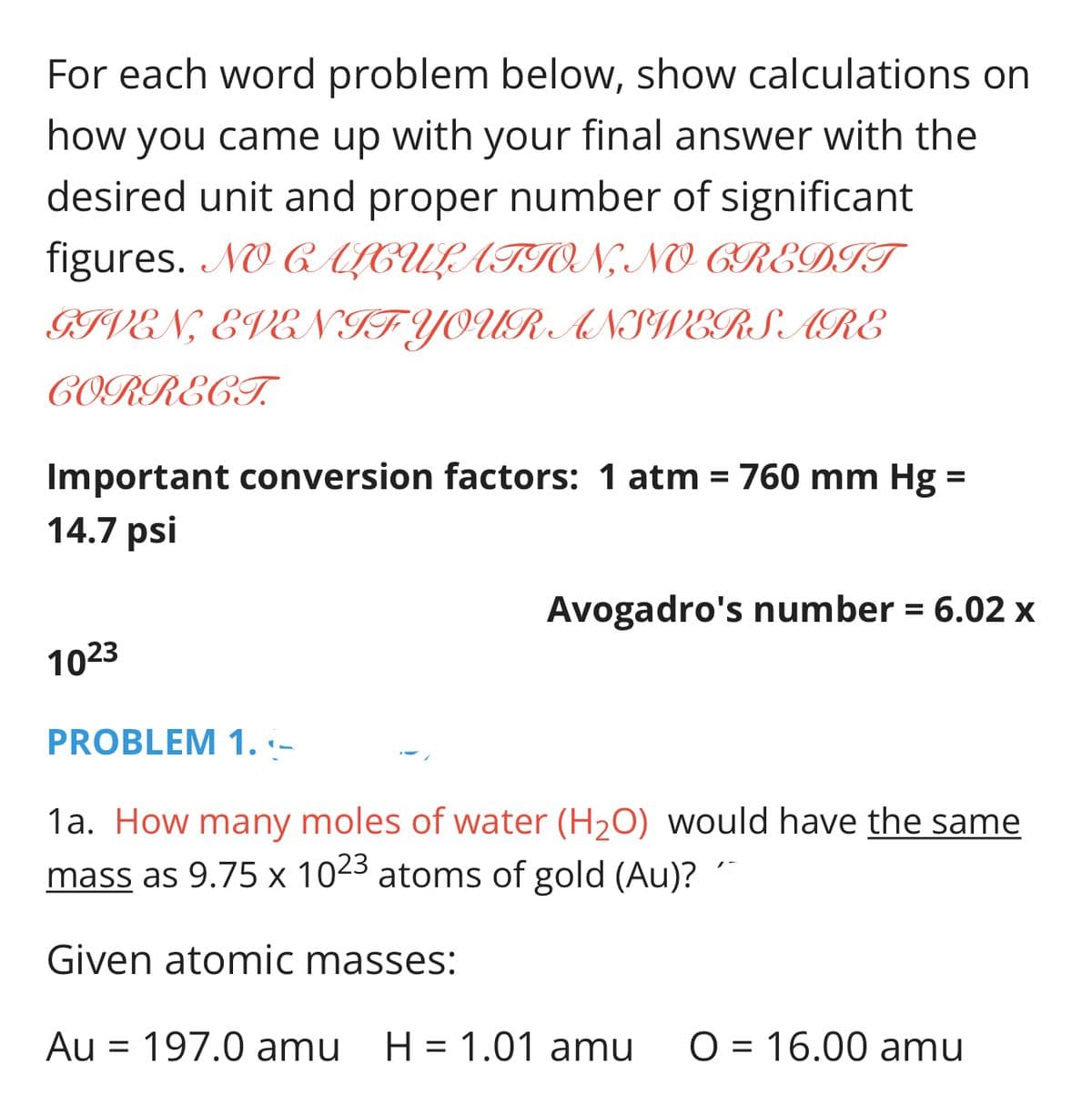 For each word problem below, show calculations on
how you came up
with
your
final answer with the
desired unit and proper number of significant
figures. NO ALCULATION, NO CREDIT
GIVEN, EVEN IF YOUR ANSWERS ARE
CORRECT.
Important conversion factors: 1 atm = 760 mm Hg =
%3D
14.7 psi
Avogadro's number = 6.02 x
1023
PROBLEM 1. :-
1a. How many moles of water (H2O) would have the same
mass as 9.75 x 1023 atoms of gold (Au)? ´
Given atomic masses:
Au = 197.0 amu
H = 1.01 amu
O = 16.00 amu
%3D
%3D
