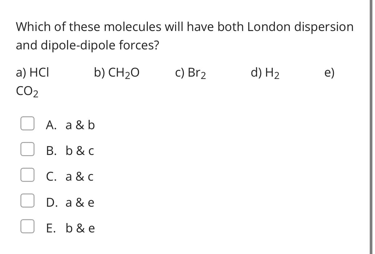 Which of these molecules will have both London dispersion
and dipole-dipole forces?
a) HCI
b) CH2O
c) Br2
d) H2
e)
CO2
A. a & b
B. b & c
С. а &с
D. a & e
E. b& e
