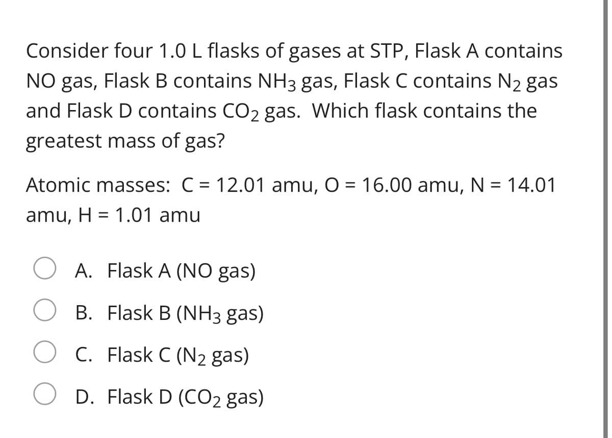 Consider four 1.0 L flasks of gases at STP, Flask A contains
NO gas, Flask B contains NH3 gas, Flask C contains N2 gas
and Flask D contains CO2 gas. Which flask contains the
greatest mass of gas?
Atomic masses: C = 12.01 amu, O = 16.00 amu, N = 14.01
amu, H = 1.01 amu
A. Flask A (NO gas)
B. Flask B (NH3 gas)
C. Flask C (N2 gas)
D. Flask D (CO2 gas)
