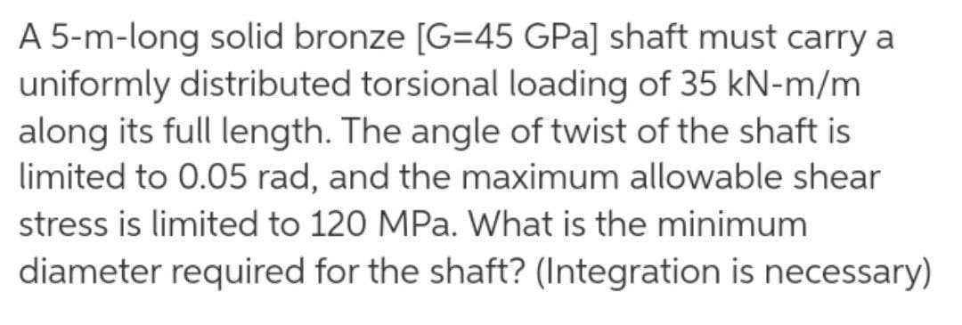 A 5-m-long solid bronze [G=45 GPa] shaft must carry a
uniformly distributed torsional loading of 35 kN-m/m
along its full length. The angle of twist of the shaft is
limited to 0.05 rad, and the maximum allowable shear
stress is limited to 120 MPa. What is the minimum
diameter required for the shaft? (Integration is necessary)
