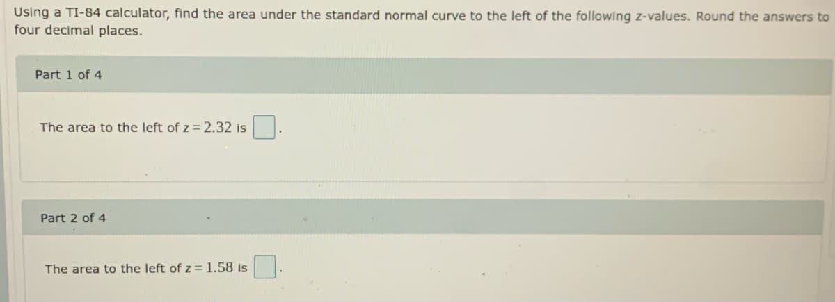 Using a TI-84 calculator, find the area under the standard normal curve to the left of the following z-values. Round the answers to
four decimal places.
Part 1 of 4
The area to the left of z=2.32 is
Part 2 of 4
The area to the left of z= 1.58 is
