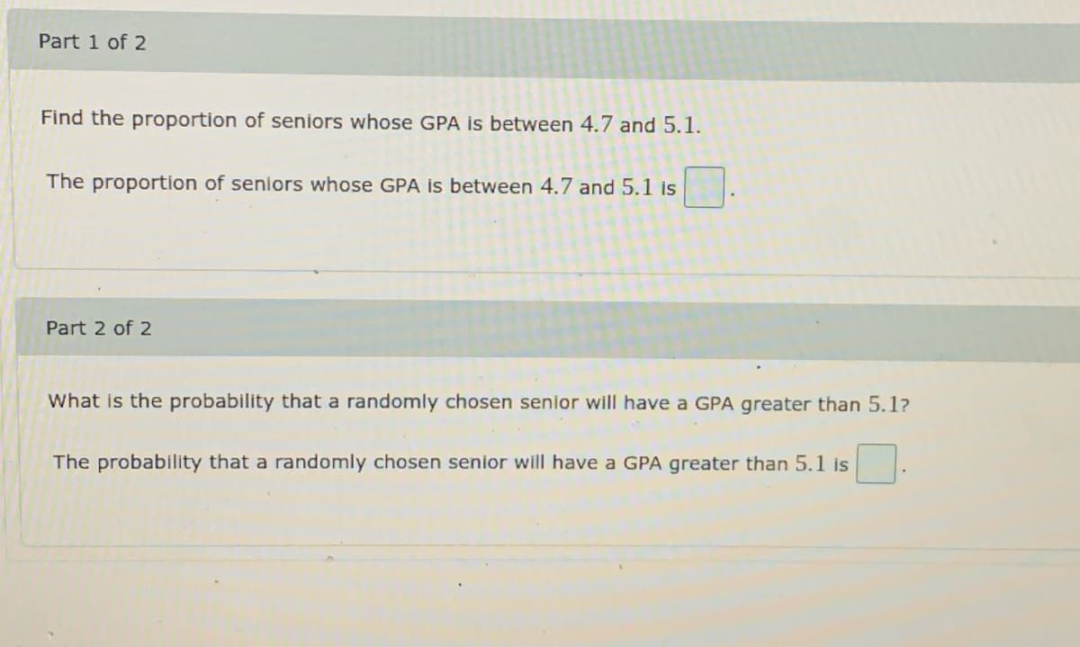 Part 1 of 2
Find the proportion of seniors whose GPA is between 4.7 and 5.1.
The proportion of seniors whose GPA is between 4.7 and 5.1 is
Part 2 of 2
What is the probability that a randomly chosen senior will have a GPA greater than 5.1?
The probability that a randomly chosen senior will have a GPA greater than 5.1 is
