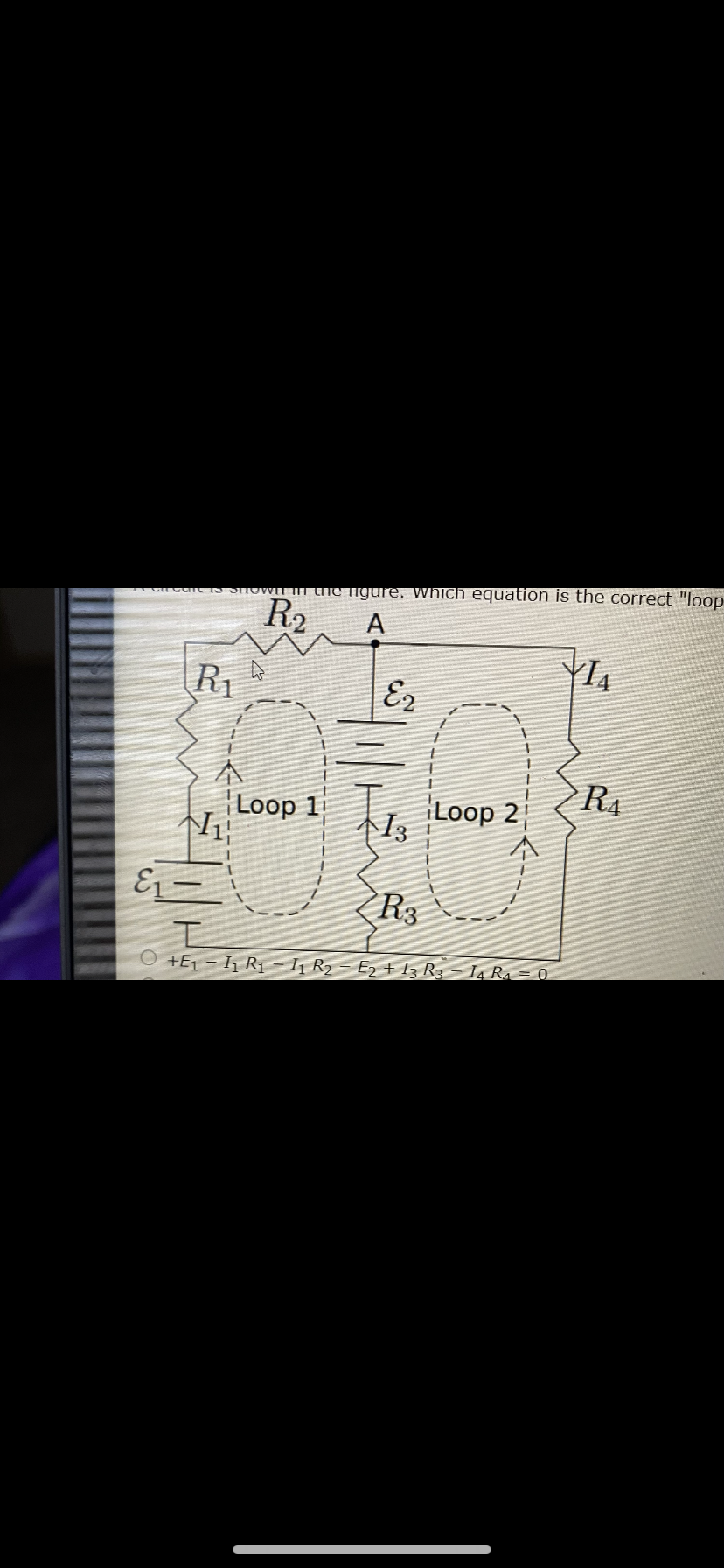 cat STOWIT IT Che ligure. Which equation is the correct "loop
R2
A
R1
E2
本
Loop 1 , Loop 2
R4
本1。
E – |
R3
工
O +E1 - I1 R11 R2 - E2 + I3 R3 – Ia R. = 0
