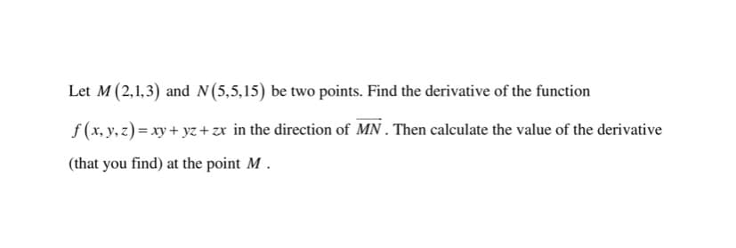 Let M (2,1,3) and N(5,5,15) be two points. Find the derivative of the function
f (x, y, z) = xy + yz +zr in the direction of MN . Then calculate the value of the derivative
(that you find) at the point M.

