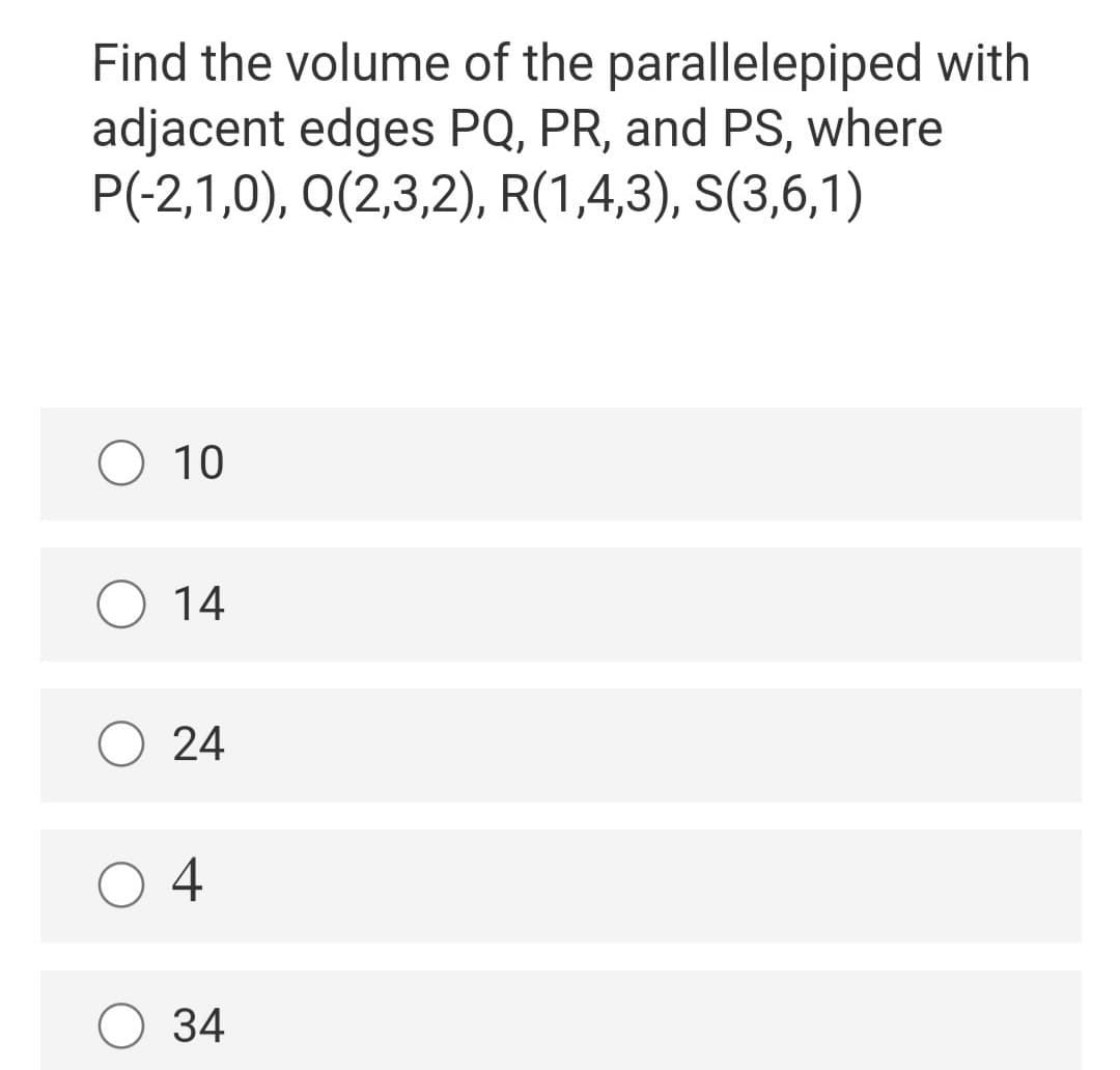 Find the volume of the parallelepiped with
adjacent edges PQ, PR, and PS, where
P(-2,1,0), Q(2,3,2), R(1,4,3), S(3,6,1)
O 10
O 14
O 24
O 4
O 34
