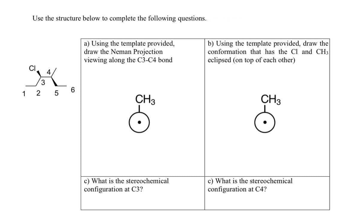 Use the structure below to complete the following questions.
a) Using the template provided,
draw the Neman Projection
viewing along the C3-C4 bond
b) Using the template provided, draw the
conformation that has the Cl and CH3
eclipsed (on top of each other)
4
3.
6.
1
2
CH3
CH3
c) What is the stereochemical
configuration at C3?
c) What is the stereochemical
configuration at C4?
