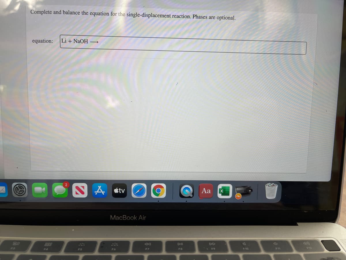 Complete and balance the equation for the single-displacement reaction. Phases are optional.
equation:
Li + NaOH →
A étv
Aa
MacBook Air
80
823
DI
DII
DD
F3
F8
F10
F11
$12
F4
F5
F6
F7
