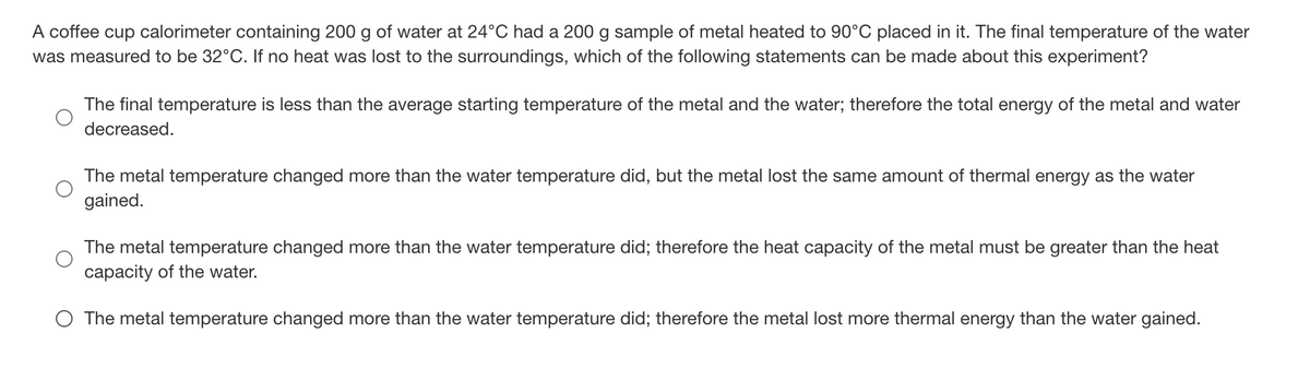 A coffee cup calorimeter containing 200 g of water at 24°C had a 200 g sample of metal heated to 90°C placed in it. The final temperature of the water
was measured to be 32°C. If no heat was lost to the surroundings, which of the following statements can be made about this experiment?
The final temperature is less than the average starting temperature of the metal and the water; therefore the total energy of the metal and water
decreased.
The metal temperature changed more than the water temperature did, but the metal lost the same amount of thermal energy as the water
gained.
The metal temperature changed more than the water temperature did; therefore the heat capacity of the metal must be greater than the heat
capacity of the water.
O The metal temperature changed more than the water temperature did; therefore the metal lost more thermal energy than the water gained.
