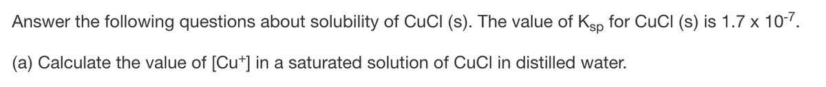 Answer the following questions about solubility of CuCI (s). The value of Ksp for CuCI (s) is 1.7 x 10-7.
(a) Calculate the value of [Cut] in a saturated solution of CuCl in distilled water.
