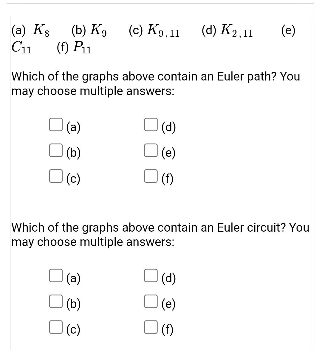 (a) K8
C11
(b) K9
(f) P11
(c) K9,11
(d) K2,11
(e)
Which of the graphs above contain an Euler path? You
may choose multiple answers:
(a)
(d)
(b)
(e)
(c)
(f)
Which of the graphs above contain an Euler circuit? You
may choose multiple answers:
(a)
(d)
(b)
(e)
(c)
(f)
