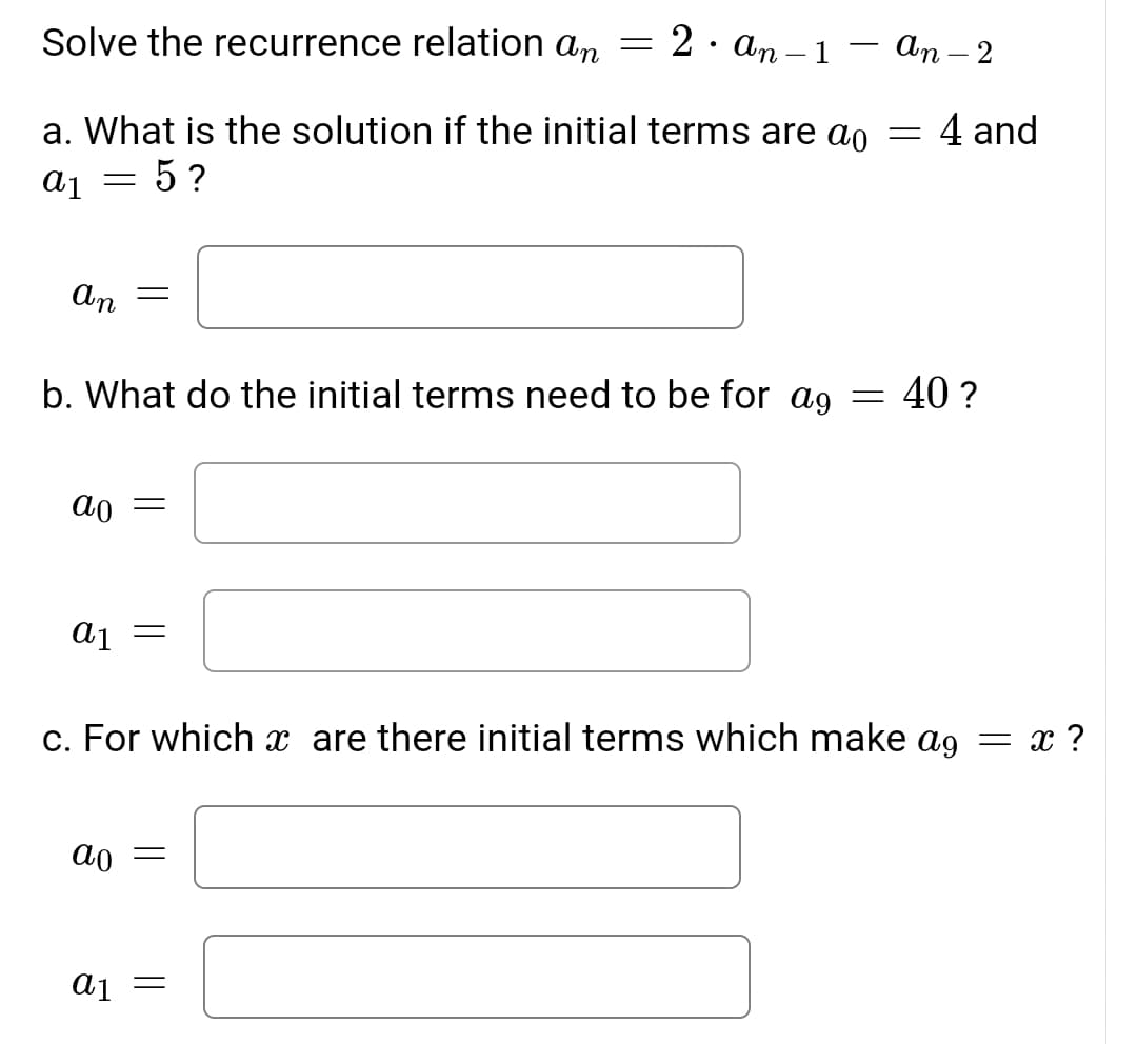 2. an – 1
An – 2
-
Solve the recurrence relation an
a. What is the solution if the initial terms are ao = 4 and
= 5 ?
An
40 ?
b. What do the initial terms need to be for ag
ao
a1
c. For which x are there initial terms which make ag = x ?
ao
aj =
