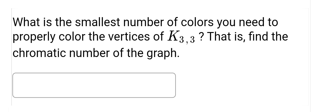 What is the smallest number of colors you need to
properly color the vertices of K3.3 ? That is, find the
chromatic number of the graph.
