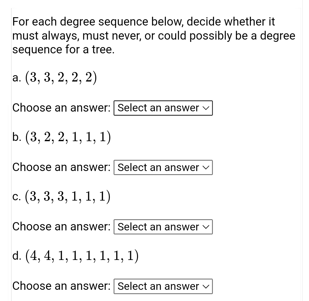 For each degree sequence below, decide whether it
must always, must never, or could possibly be a degree
sequence for a tree.
a. (3, 3, 2, 2, 2)
Choose an answer: Select an answer
b. (3, 2, 2, 1, 1, 1)
Choose an answer: Select an answer v
с. (3, 3, 3, 1, 1, 1)
Choose an answer: Select an answer v
d. (4, 4, 1, 1, 1, 1, 1, 1)
Choose an answer: | Select an answer v
