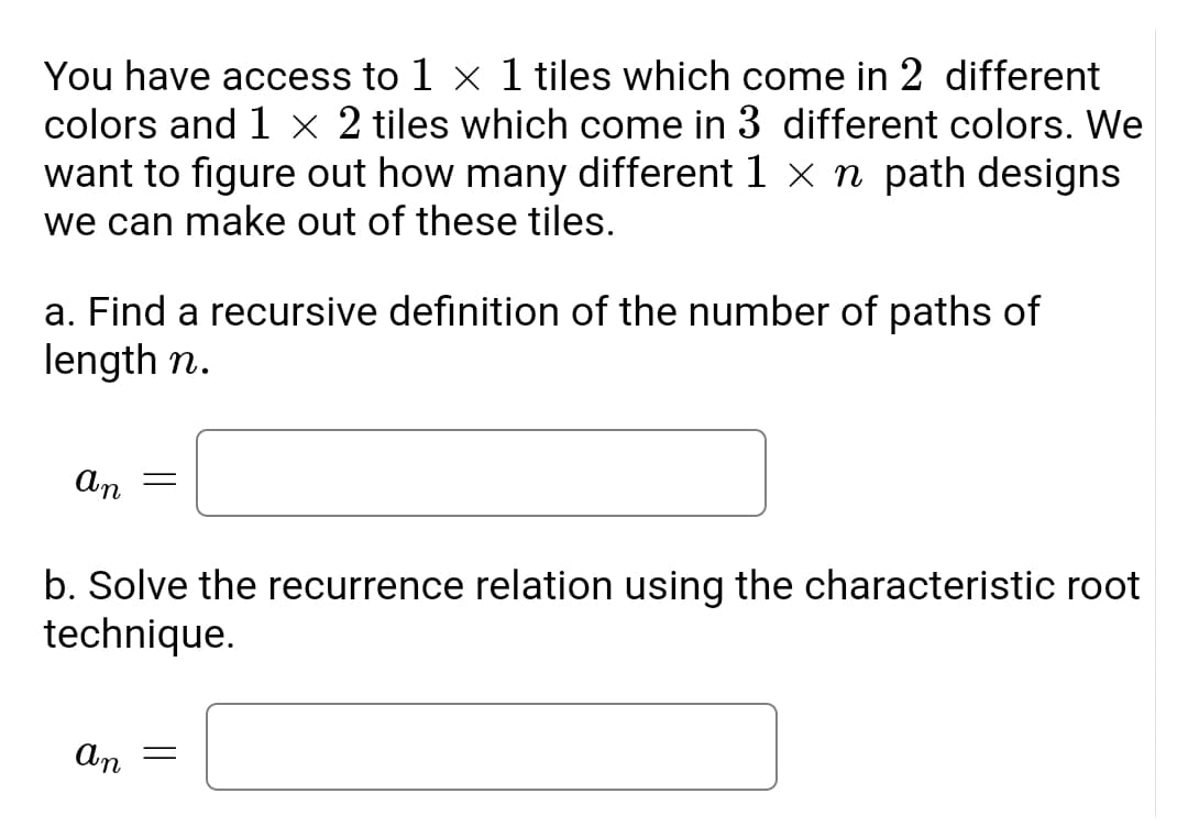 You have access to 1 x 1 tiles which come in 2 different
colors and 1 × 2 tiles which come in 3 different colors. We
want to figure out how many different 1 x n path designs
we can make out of these tiles.
a. Find a recursive definition of the number of paths of
length n.
An =
b. Solve the recurrence relation using the characteristic root
technique.
An
