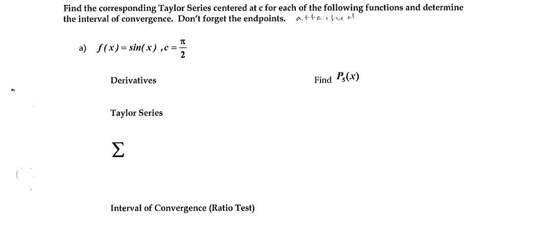 Find the corresponding Taylor Series centered at c for each of the following functions and determine
the interval of convergence. Don't forget the endpoints. atta. che ol
a) f(x)= sin(x),c =
2
Derivatives
Find P(x)
Taylor Series
Σ
Interval of Convergence (Ratio Test)

