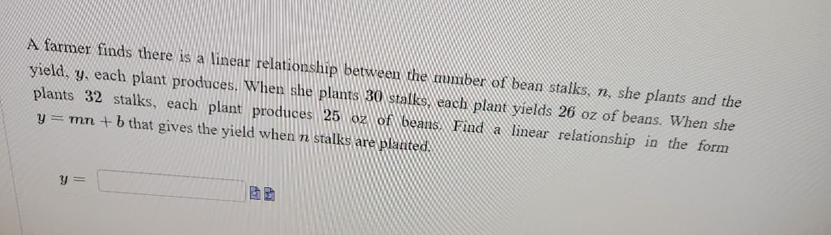 A farmer finds there is a linear relationship between the number of bean stalks, n, she plants and the
yield, y, each plant produces. When she plants 30 stalks, each plant yields 26 oz of beans. When she
plants 32 stalks, each plant produces 25 oz of beans. Find a linear relationship in the form
y = mn + b that gives the yield when n stalks are planted.
y =
