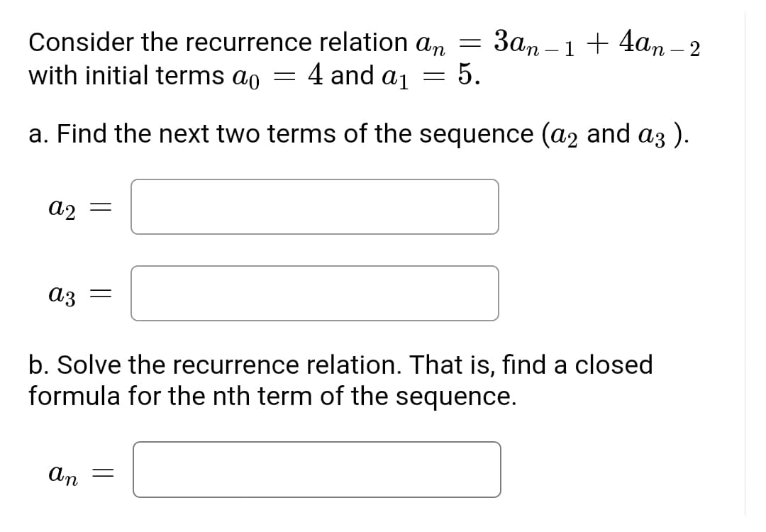 Consider the recurrence relation an =
Зап - 1 + 4аm -2
with initial terms ao
4 and a1
5.
a. Find the next two terms of the sequence (a2 and a3 ).
a2 =
a3
b. Solve the recurrence relation. That is, find a closed
formula for the nth term of the sequence.
An
